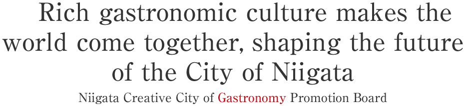 Rich gastronomic culture makes the world come together, shaping the future of the City of Niigata
Niigata Creative City of Gastronomy Promotion Board